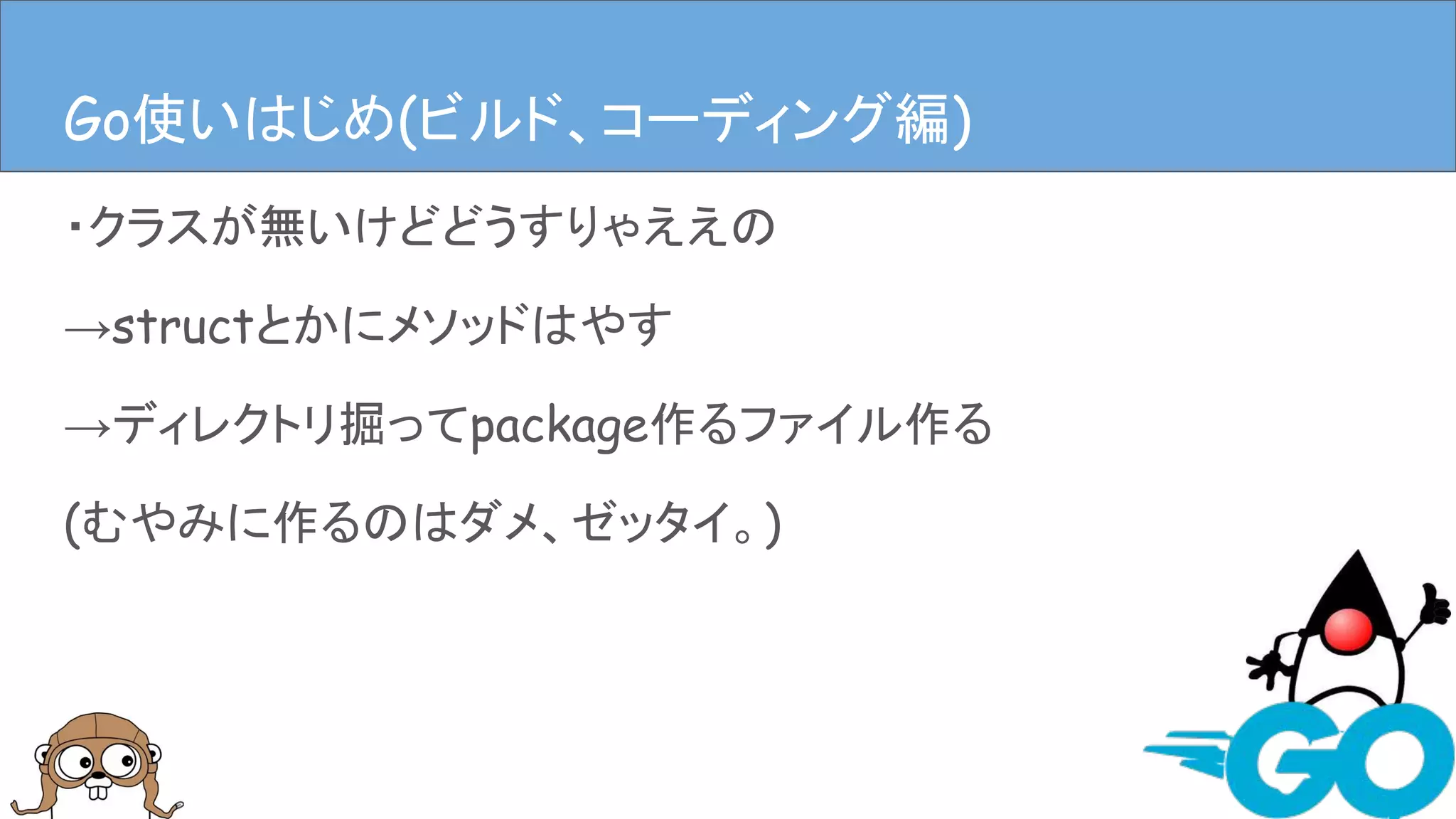 ・クラスが無いけどどうすりゃええの
→structとかにメソッドはやす
→ディレクトリ掘ってpackage作るファイル作る
(むやみに作るのはダメ、ゼッタイ。)
Goを使ってみる(ビルド、コーディング編)Go使いはじめ(ビルド、コーディング編)
 