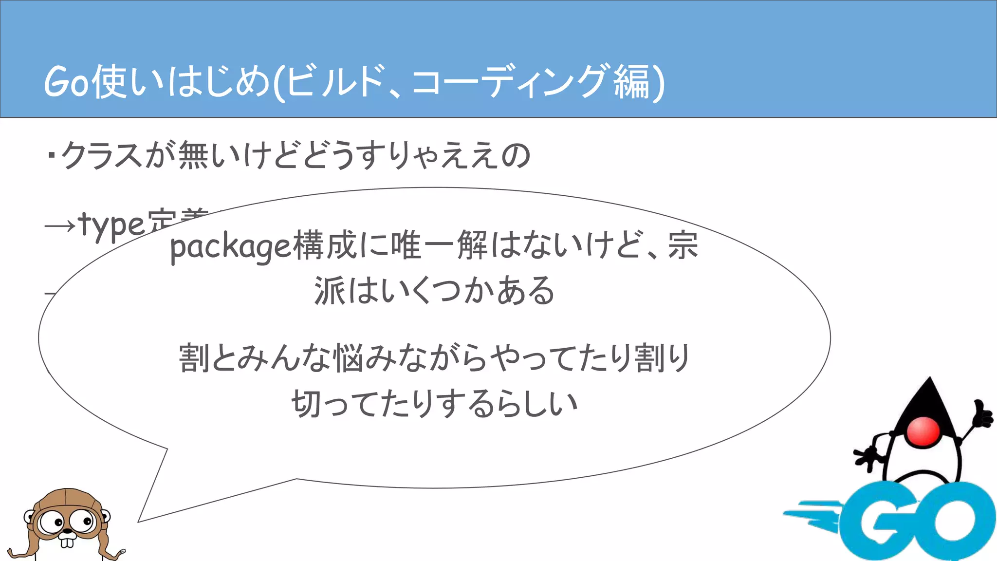 ・クラスが無いけどどうすりゃええの
→type定義やstructにメソッドはやす
→ディレクトリ掘ってpackage作るファイル作る
(むやみに作るのはダメ、ゼッタイ。)
Goを使ってみる(ビルド、コーディング編)Go使いはじめ(ビルド、コーディング編)
package構成に唯一解はないけど、宗
派はいくつかある
割とみんな悩みながらやってたり割り
切ってたりするらしい
 