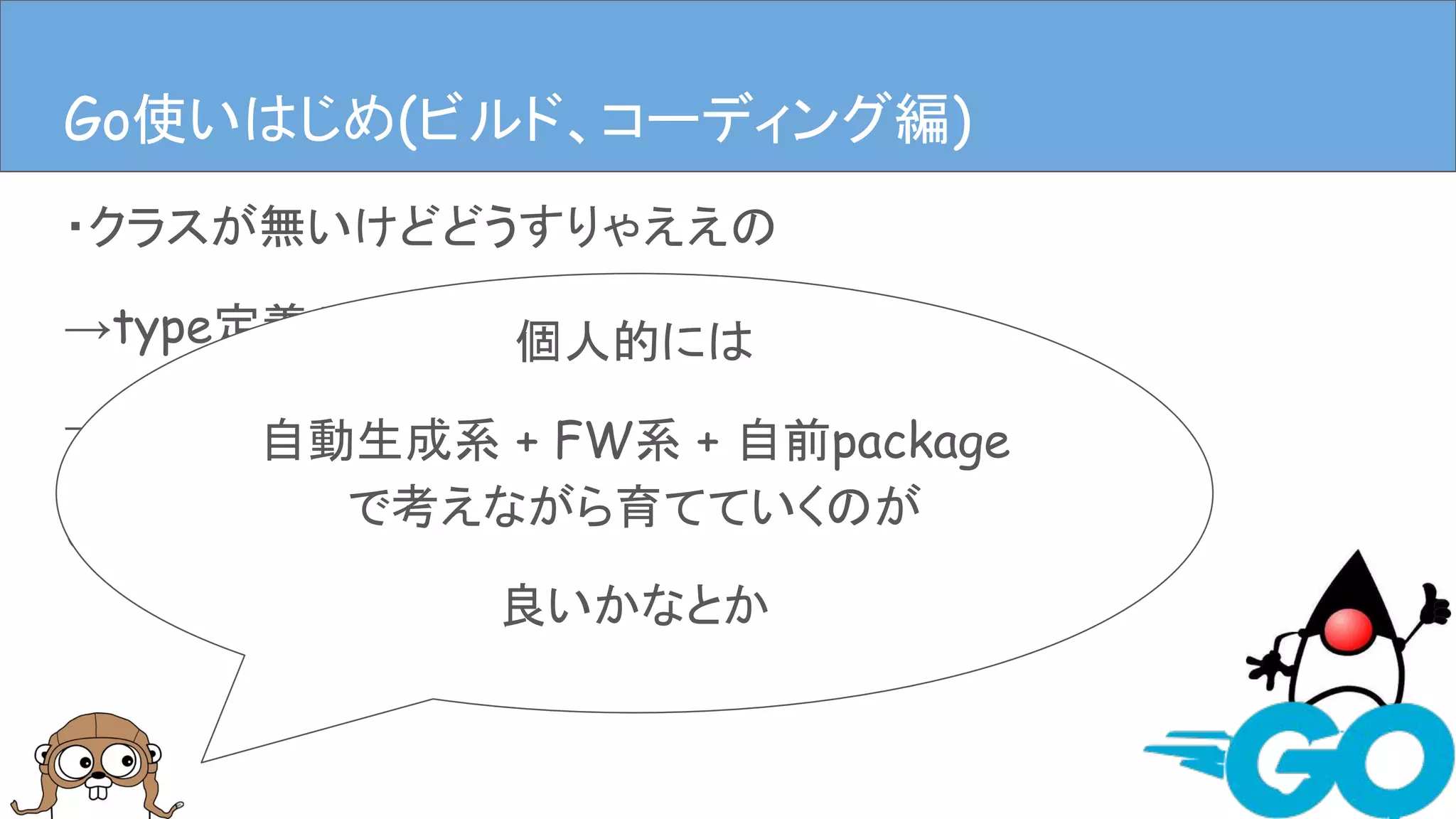 ・クラスが無いけどどうすりゃええの
→type定義やstructにメソッドはやす
→ディレクトリ掘ってpackage作るファイル作る
(むやみに作るのはダメ、ゼッタイ。)
Goを使ってみる(ビルド、コーディング編)Go使いはじめ(ビルド、コーディング編)
個人的には
自動生成系 + FW系 + 自前package
で考えながら育てていくのが
良いかなとか
 