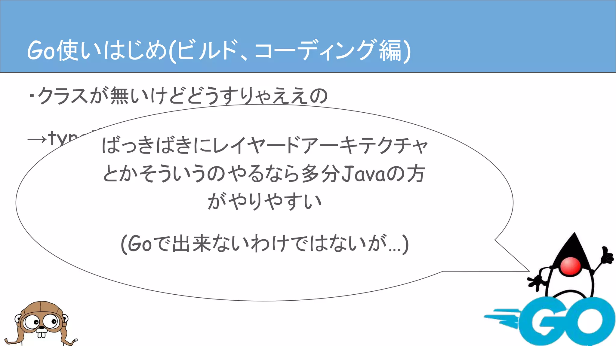 ・クラスが無いけどどうすりゃええの
→type定義やstructにメソッドはやす
→ディレクトリ掘ってpackage作るファイル作る
(むやみに作るのはダメ、ゼッタイ。)
Goを使ってみる(ビルド、コーディング編)Go使いはじめ(ビルド、コーディング編)
ばっきばきにレイヤードアーキテクチャ
とかそういうのやるなら多分Javaの方
がやりやすい
(Goで出来ないわけではないが…)
 