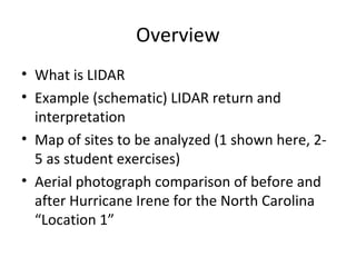 Overview 
• What is LIDAR 
• Example (schematic) LIDAR return and 
interpretation 
• Map of sites to be analyzed (1 shown here, 2- 
5 as student exercises) 
• Aerial photograph comparison of before and 
after Hurricane Irene for the North Carolina 
“Location 1” 
 