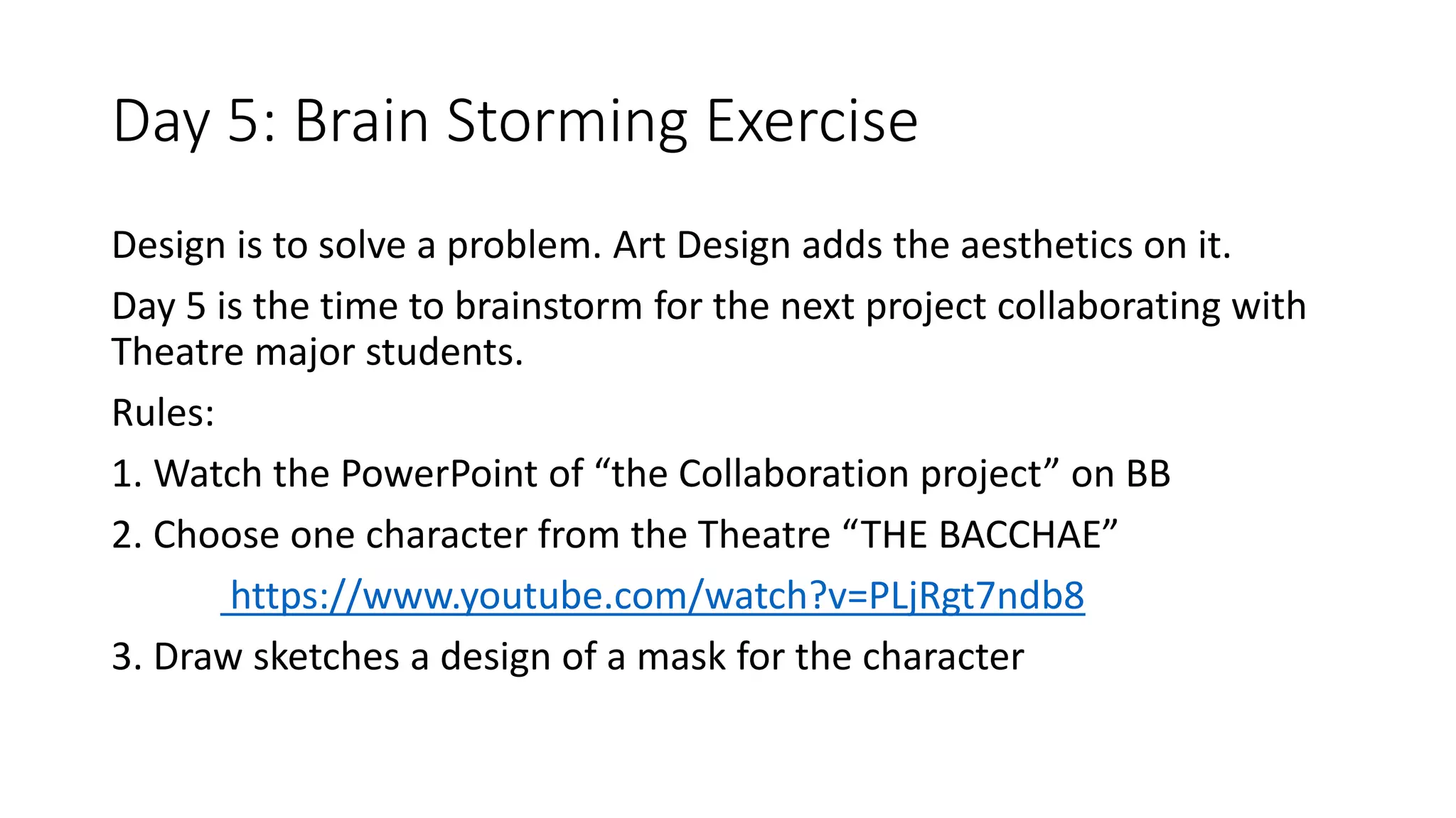 Design is to solve a problem. Art Design adds the aesthetics on it.
Day 5 is the time to brainstorm for the next project collaborating with
Theatre major students.
Rules:
1. Watch the PowerPoint of “the Collaboration project” on BB
2. Choose one character from the Theatre “THE BACCHAE”
https://www.youtube.com/watch?v=PLjRgt7ndb8
3. Draw sketches a design of a mask for the character
Day 5: Brain Storming Exercise
 