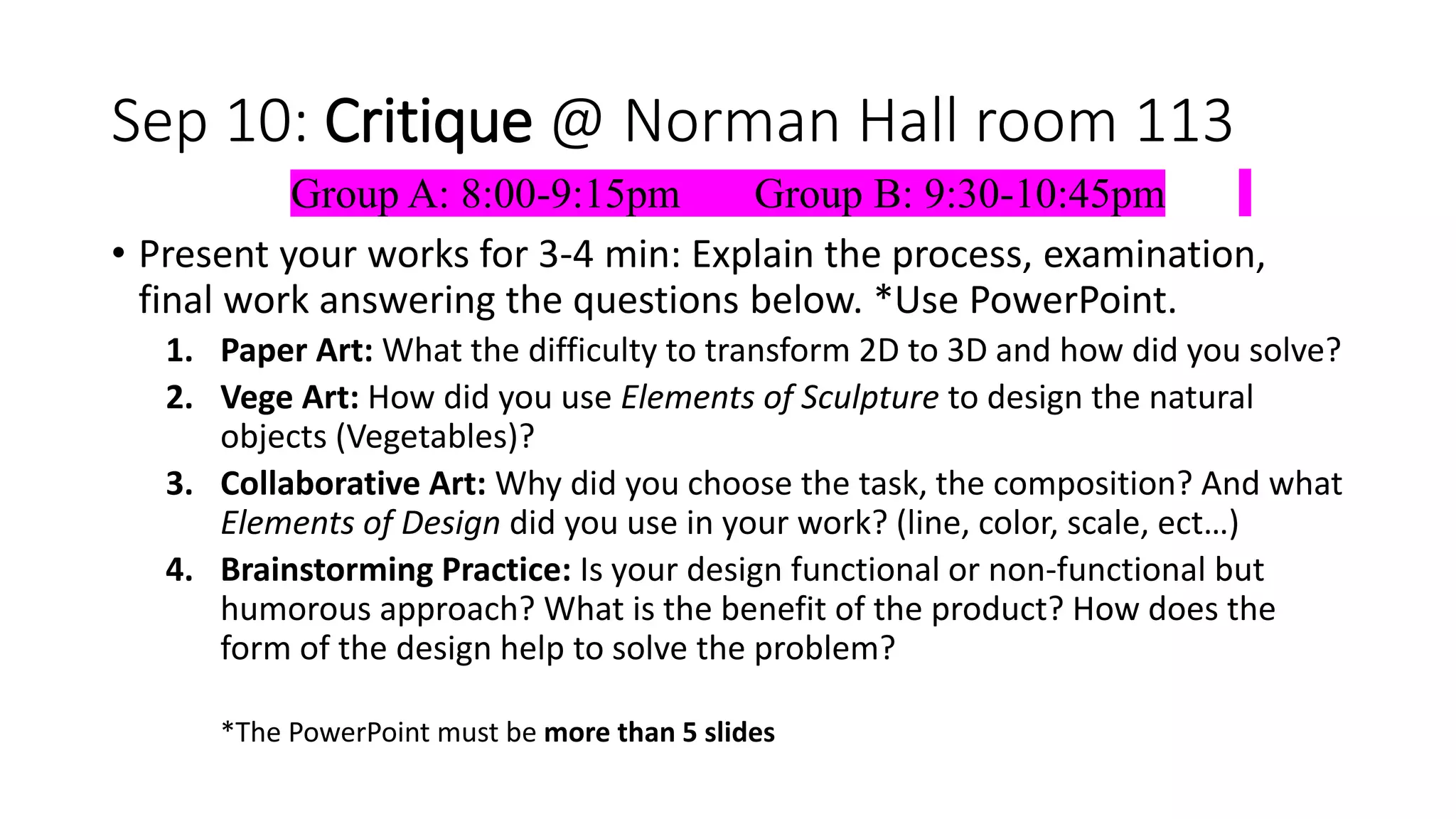 Sep 10: Critique @ Norman Hall room 113
Group A: 8:00-9:15pm Group B: 9:30-10:45pm
• Present your works for 3-4 min: Explain the process, examination,
final work answering the questions below. *Use PowerPoint.
1. Paper Art: What the difficulty to transform 2D to 3D and how did you solve?
2. Vege Art: How did you use Elements of Sculpture to design the natural
objects (Vegetables)?
3. Collaborative Art: Why did you choose the task, the composition? And what
Elements of Design did you use in your work? (line, color, scale, ect…)
4. Brainstorming Practice: Is your design functional or non-functional but
humorous approach? What is the benefit of the product? How does the
form of the design help to solve the problem?
*The PowerPoint must be more than 5 slides
 