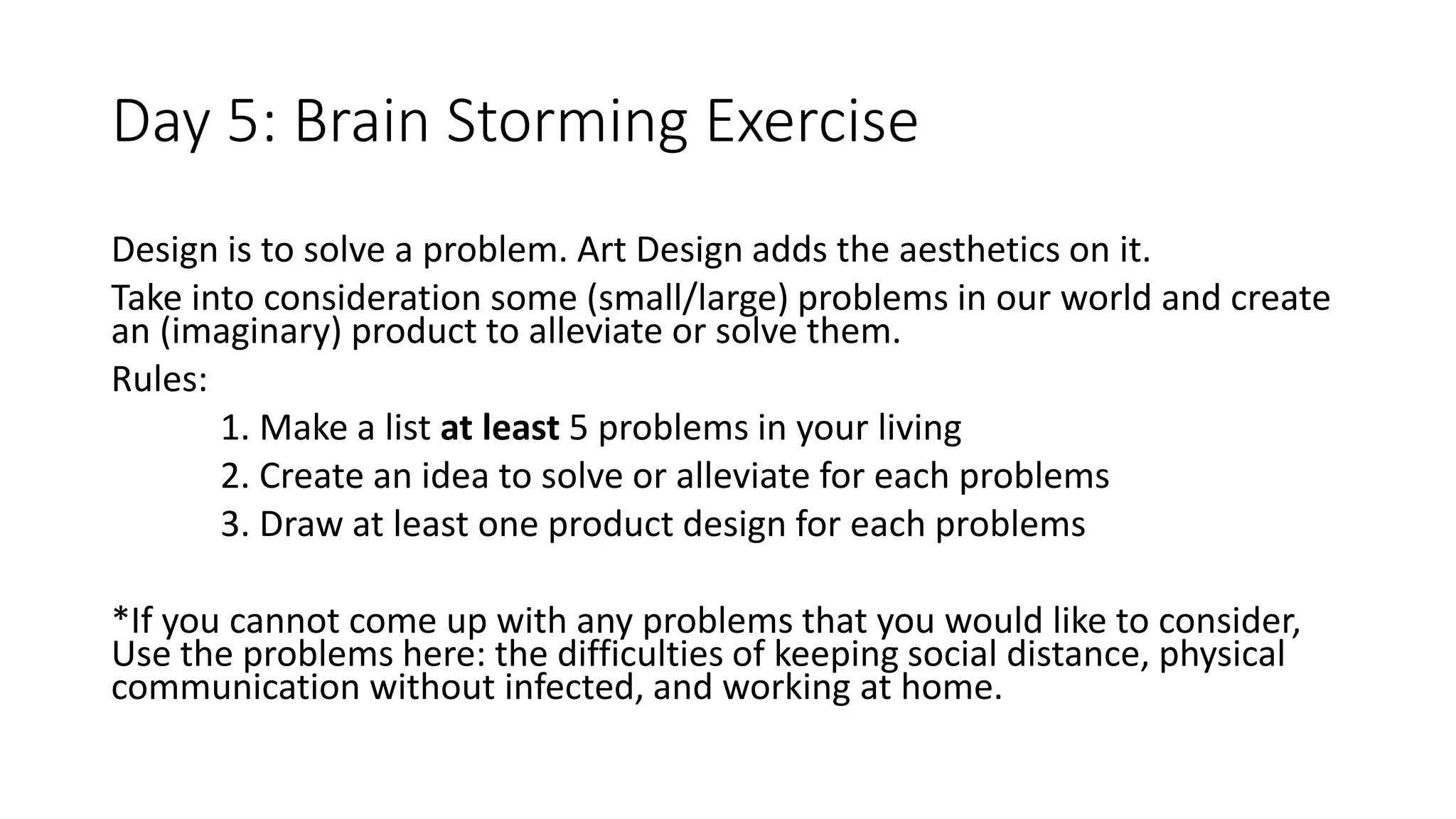 Day 5: Brain Storming Exercise
Design is to solve a problem. Art Design adds the aesthetics on it.
Take into consideration some (small/large) problems in our world and create
an (imaginary) product to alleviate or solve them.
Rules:
1. Make a list at least 5 problems in your living
2. Create an idea to solve or alleviate for each problems
3. Draw at least one product design for each problems
*If you cannot come up with any problems that you would like to consider,
Use the problems here: the difficulties of keeping social distance, physical
communication without infected, and working at home.
 