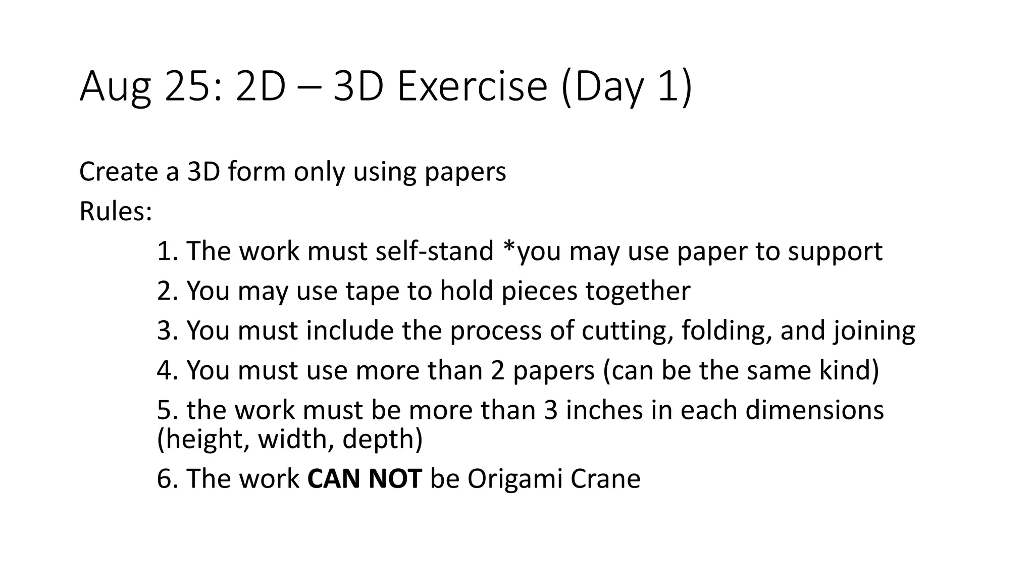 Aug 25: 2D – 3D Exercise (Day 1)
Create a 3D form only using papers
Rules:
1. The work must self-stand *you may use paper to support
2. You may use tape to hold pieces together
3. You must include the process of cutting, folding, and joining
4. You must use more than 2 papers (can be the same kind)
5. the work must be more than 3 inches in each dimensions
(height, width, depth)
6. The work CAN NOT be Origami Crane
 