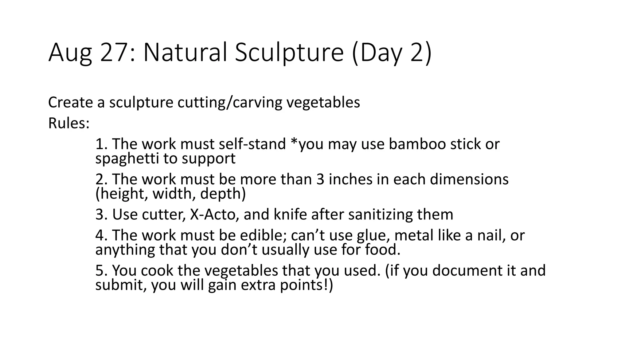 Aug 27: Natural Sculpture (Day 2)
Create a sculpture cutting/carving vegetables
Rules:
1. The work must self-stand *you may use bamboo stick or
spaghetti to support
2. The work must be more than 3 inches in each dimensions
(height, width, depth)
3. Use cutter, X-Acto, and knife after sanitizing them
4. The work must be edible; can’t use glue, metal like a nail, or
anything that you don’t usually use for food.
5. You cook the vegetables that you used. (if you document it and
submit, you will gain extra points!)
 