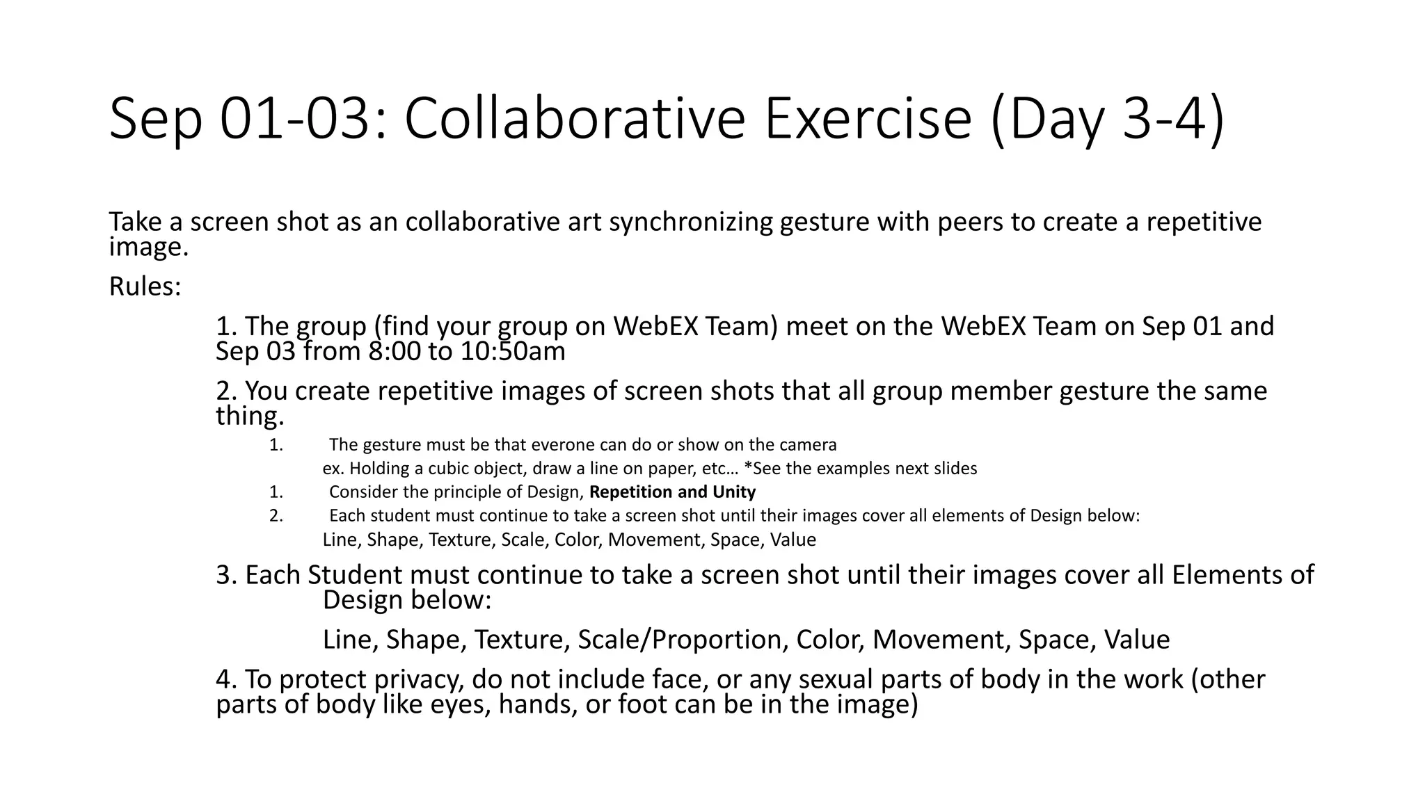 Sep 01-03: Collaborative Exercise (Day 3-4)
Take a screen shot as an collaborative art synchronizing gesture with peers to create a repetitive
image.
Rules:
1. The group (find your group on WebEX Team) meet on the WebEX Team on Sep 01 and
Sep 03 from 8:00 to 10:50am
2. You create repetitive images of screen shots that all group member gesture the same
thing.
1. The gesture must be that everone can do or show on the camera
ex. Holding a cubic object, draw a line on paper, etc… *See the examples next slides
1. Consider the principle of Design, Repetition and Unity
2. Each student must continue to take a screen shot until their images cover all elements of Design below:
Line, Shape, Texture, Scale, Color, Movement, Space, Value
3. Each Student must continue to take a screen shot until their images cover all Elements of
Design below:
Line, Shape, Texture, Scale/Proportion, Color, Movement, Space, Value
4. To protect privacy, do not include face, or any sexual parts of body in the work (other
parts of body like eyes, hands, or foot can be in the image)
 