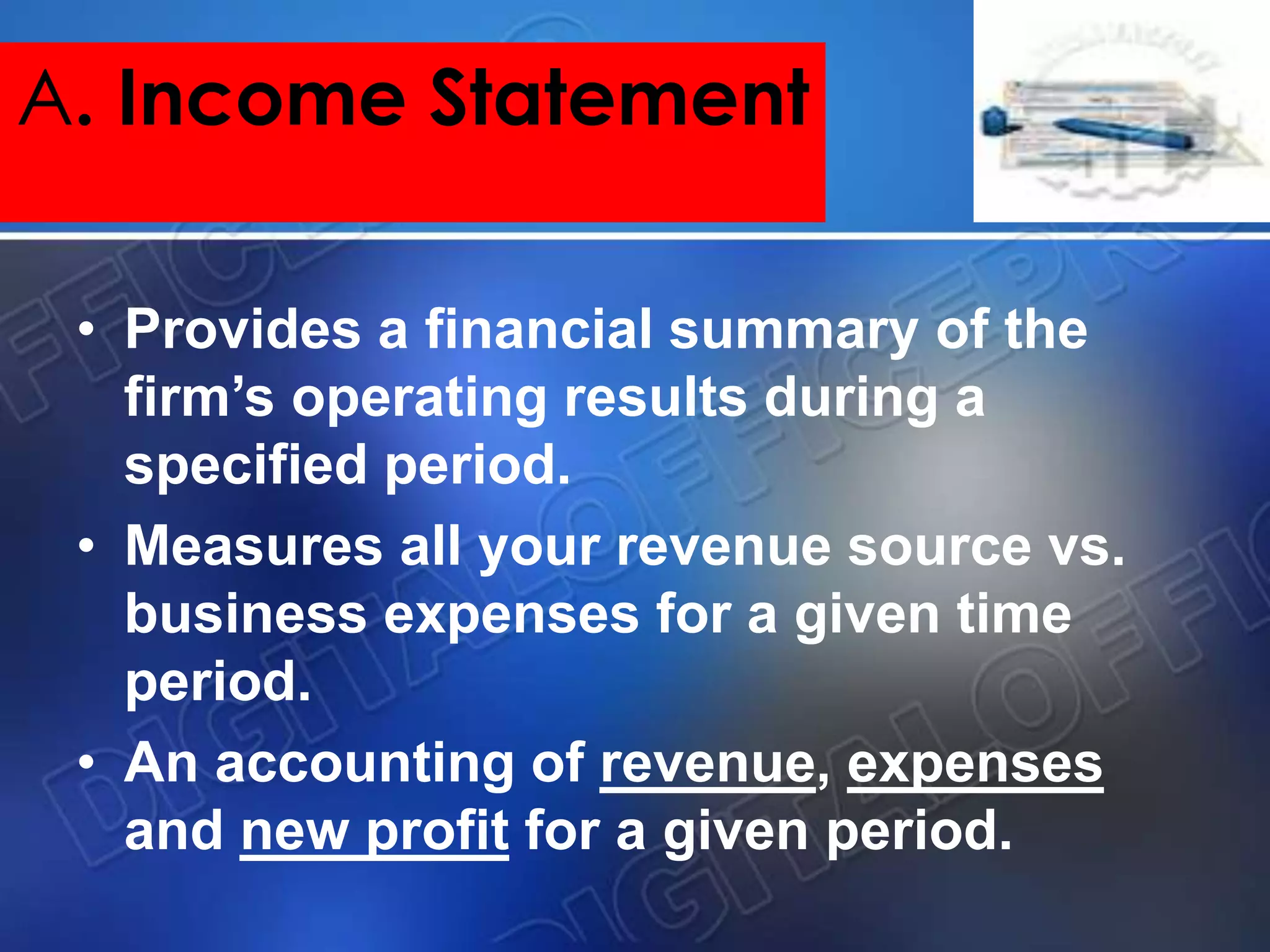 • Provides a financial summary of the
firm’s operating results during a
specified period.
• Measures all your revenue source vs.
business expenses for a given time
period.
• An accounting of revenue, expenses
and new profit for a given period.
A. Income Statement
 