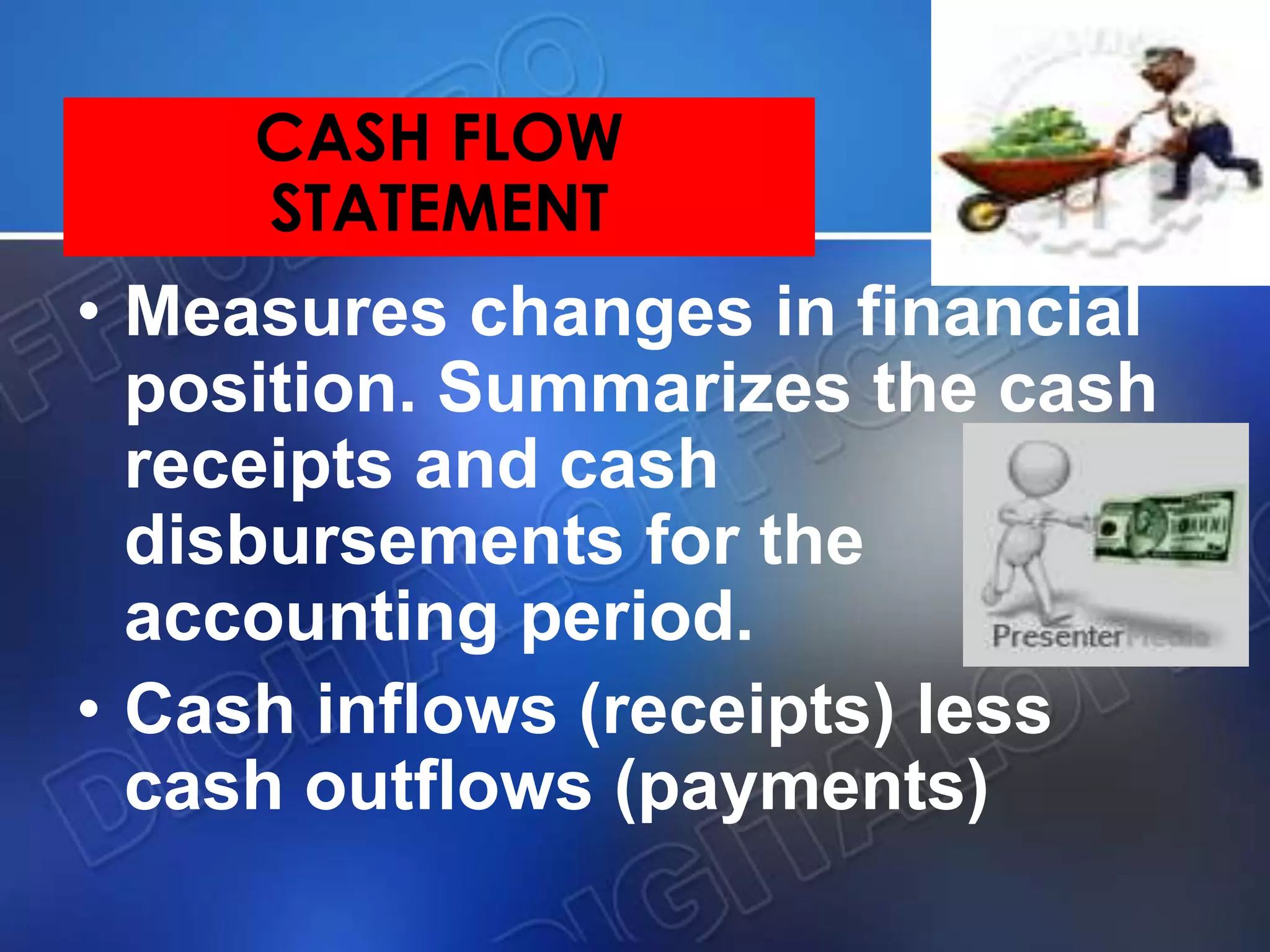 CASH FLOW
STATEMENT
• Measures changes in financial
position. Summarizes the cash
receipts and cash
disbursements for the
accounting period.
• Cash inflows (receipts) less
cash outflows (payments)
 