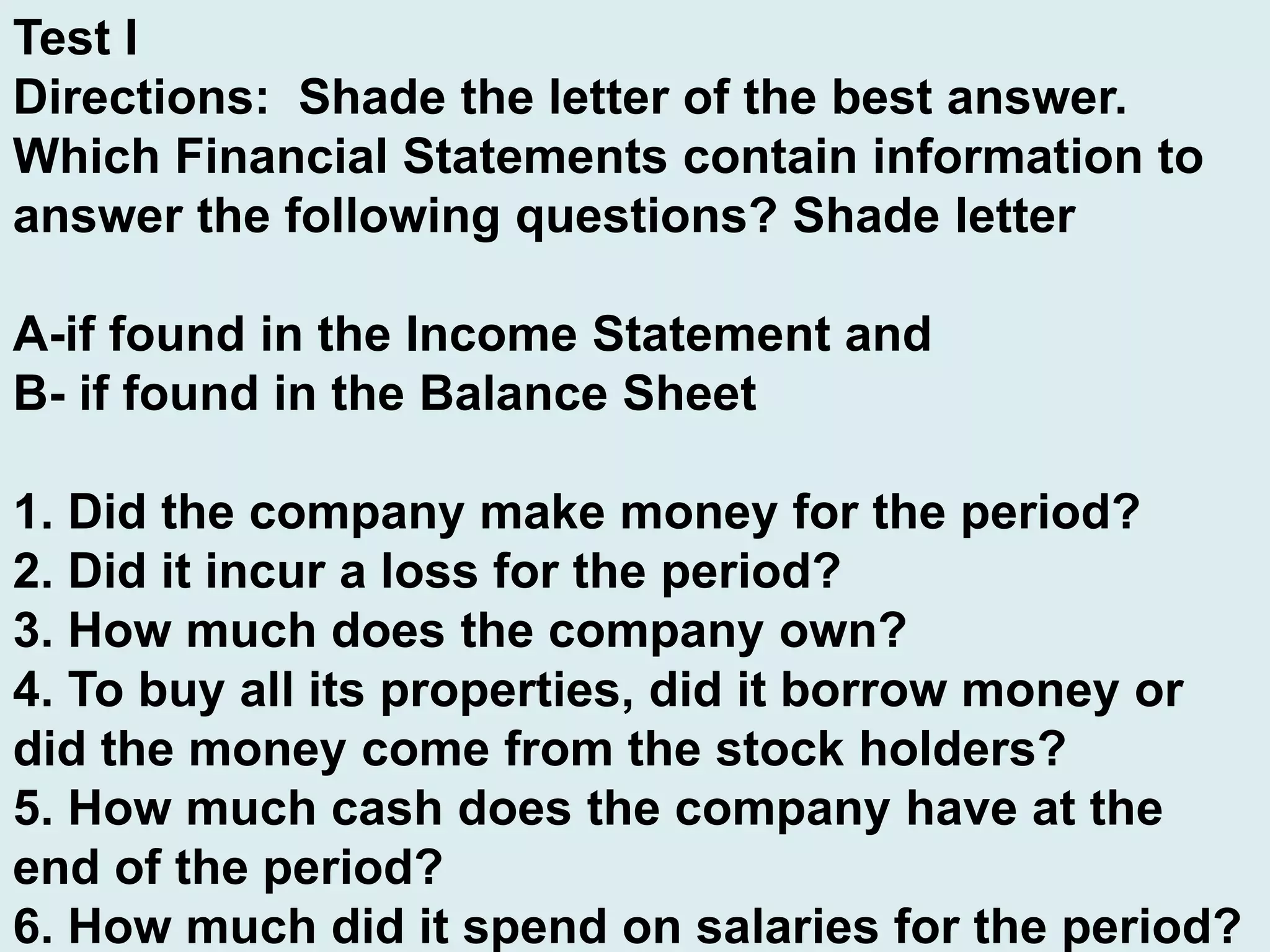 Test I
Directions: Shade the letter of the best answer.
Which Financial Statements contain information to
answer the following questions? Shade letter
A-if found in the Income Statement and
B- if found in the Balance Sheet
1. Did the company make money for the period?
2. Did it incur a loss for the period?
3. How much does the company own?
4. To buy all its properties, did it borrow money or
did the money come from the stock holders?
5. How much cash does the company have at the
end of the period?
6. How much did it spend on salaries for the period?
 
