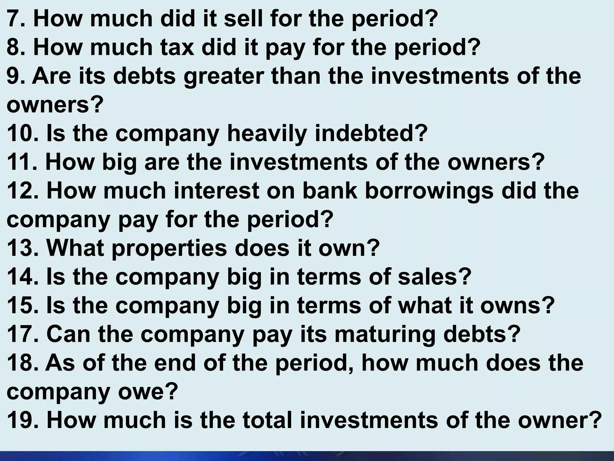 7. How much did it sell for the period?
8. How much tax did it pay for the period?
9. Are its debts greater than the investments of the
owners?
10. Is the company heavily indebted?
11. How big are the investments of the owners?
12. How much interest on bank borrowings did the
company pay for the period?
13. What properties does it own?
14. Is the company big in terms of sales?
15. Is the company big in terms of what it owns?
17. Can the company pay its maturing debts?
18. As of the end of the period, how much does the
company owe?
19. How much is the total investments of the owner?
 