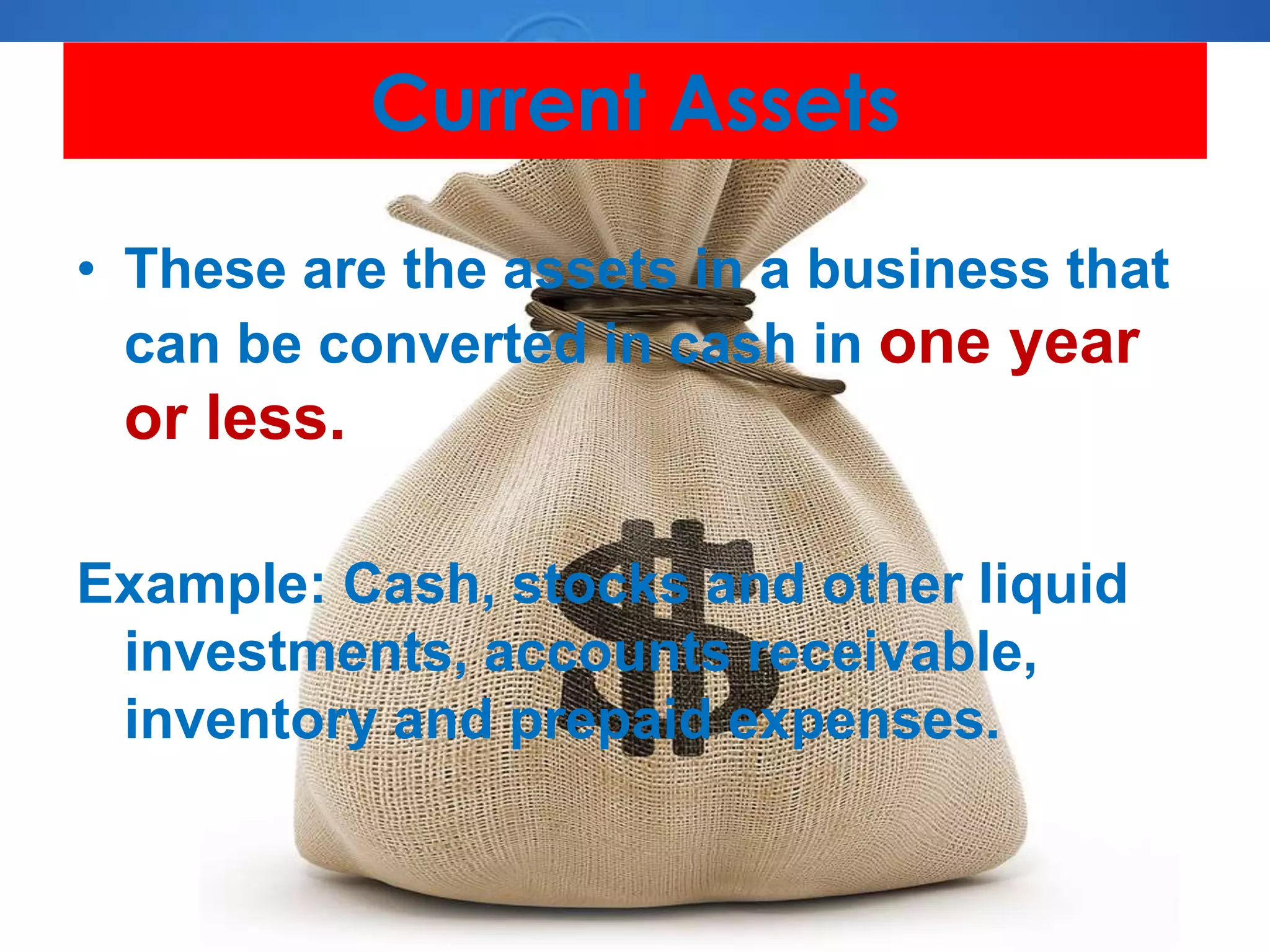 Current Assets
• These are the assets in a business that
can be converted in cash in one year
or less.
Example: Cash, stocks and other liquid
investments, accounts receivable,
inventory and prepaid expenses.
 