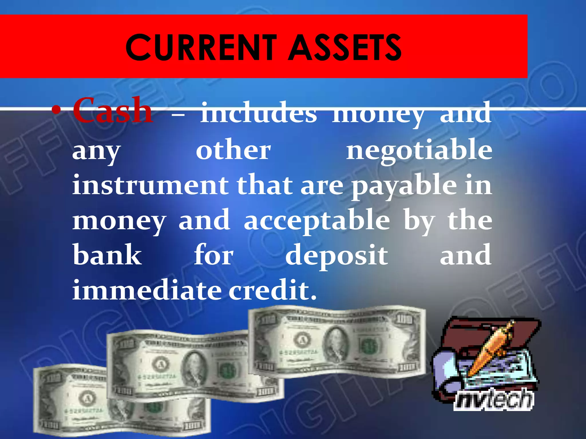 • Cash – includes money and
any other negotiable
instrument that are payable in
money and acceptable by the
bank for deposit and
immediate credit.
CURRENT ASSETS
 