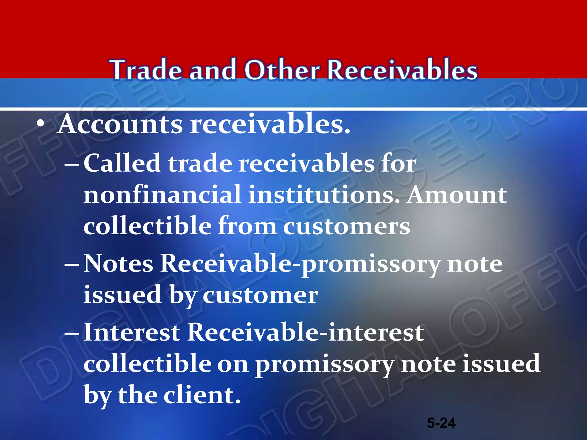 • Accounts receivables.
–Called trade receivables for
nonfinancial institutions. Amount
collectible from customers
–Notes Receivable-promissory note
issued by customer
–Interest Receivable-interest
collectible on promissory note issued
by the client.
5-24
 