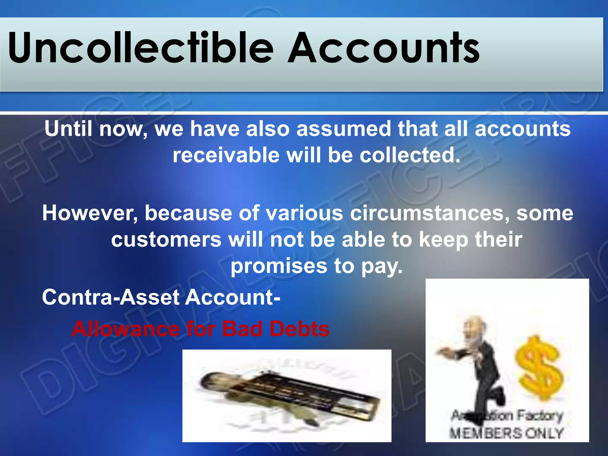Until now, we have also assumed that all accounts
receivable will be collected.
However, because of various circumstances, some
customers will not be able to keep their
promises to pay.
Contra-Asset Account-
Allowance for Bad Debts
Uncollectible Accounts
 