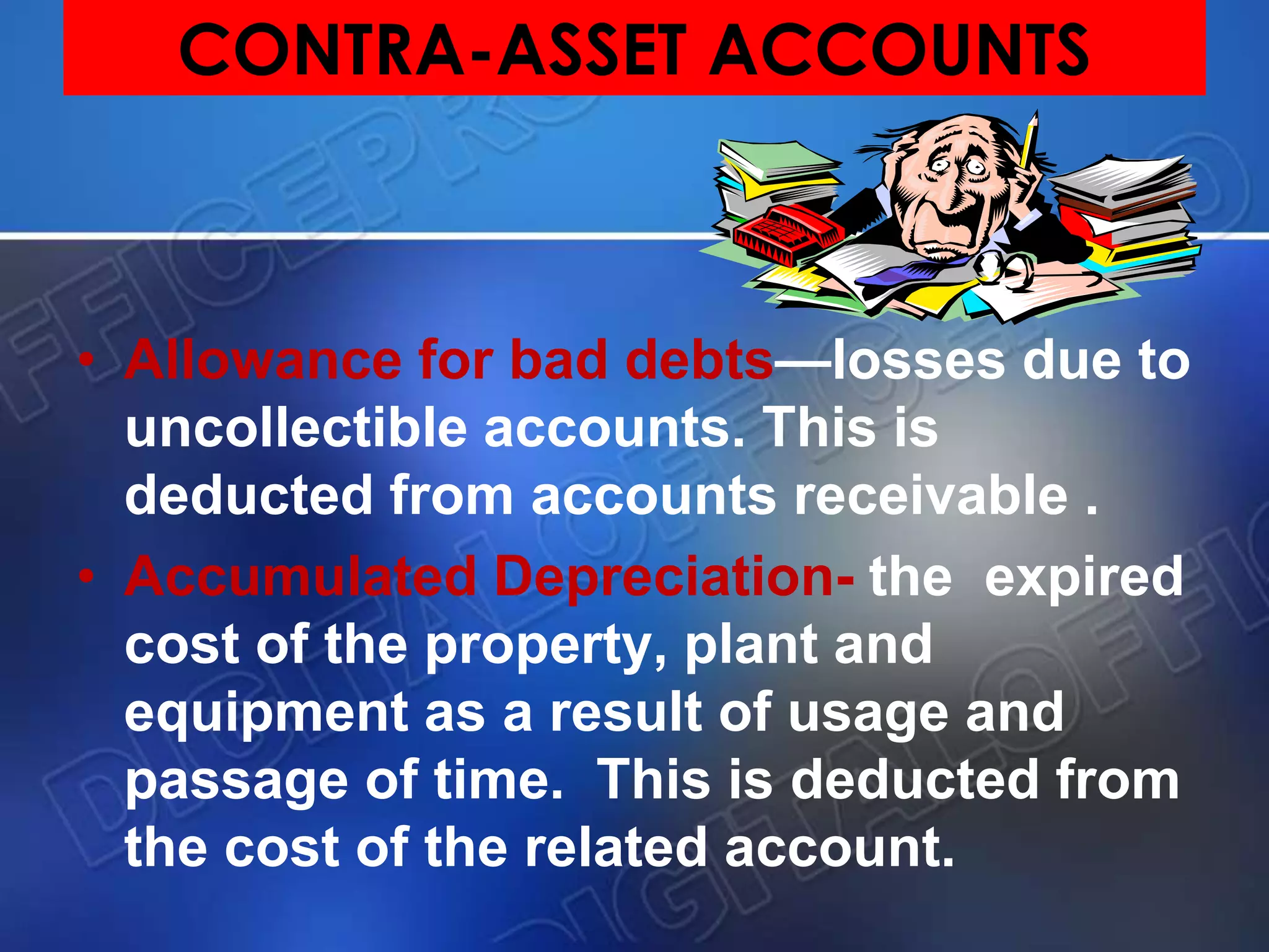CONTRA-ASSET ACCOUNTS
• Allowance for bad debts—losses due to
uncollectible accounts. This is
deducted from accounts receivable .
• Accumulated Depreciation- the expired
cost of the property, plant and
equipment as a result of usage and
passage of time. This is deducted from
the cost of the related account.
 