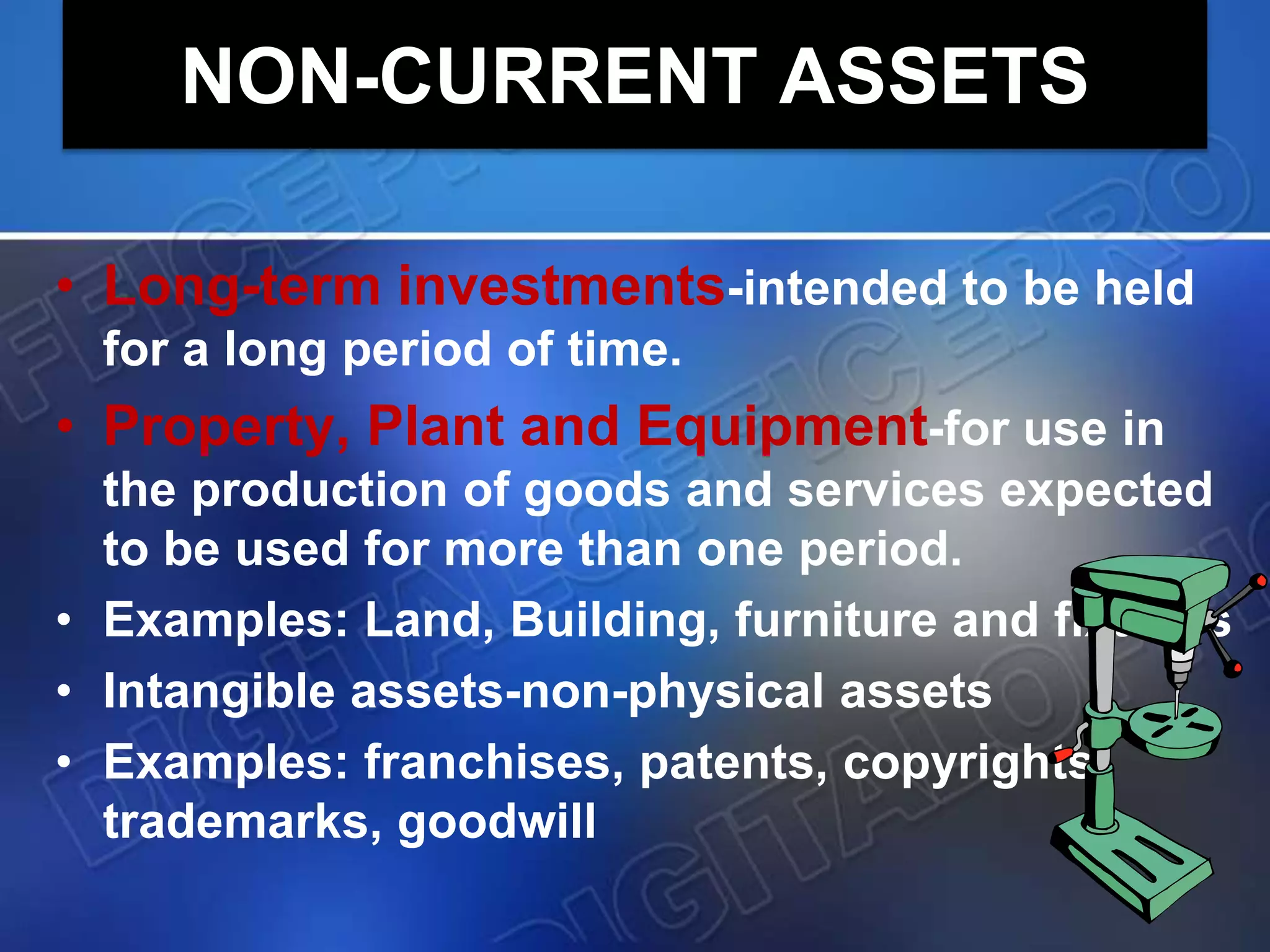 NON-CURRENT ASSETS
• Long-term investments-intended to be held
for a long period of time.
• Property, Plant and Equipment-for use in
the production of goods and services expected
to be used for more than one period.
• Examples: Land, Building, furniture and fixtures
• Intangible assets-non-physical assets
• Examples: franchises, patents, copyrights,
trademarks, goodwill
 