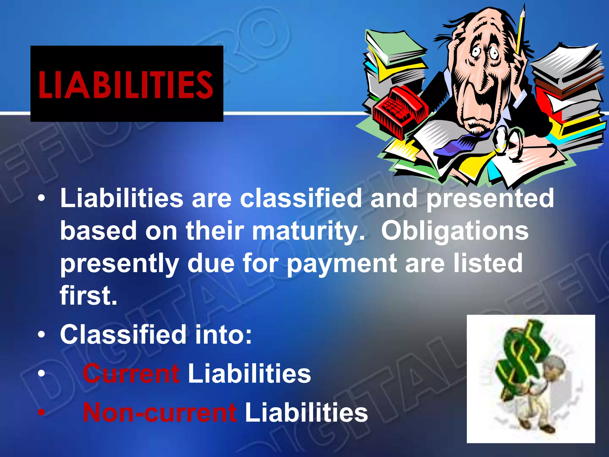 LIABILITIES
• Liabilities are classified and presented
based on their maturity. Obligations
presently due for payment are listed
first.
• Classified into:
• Current Liabilities
• Non-current Liabilities
 