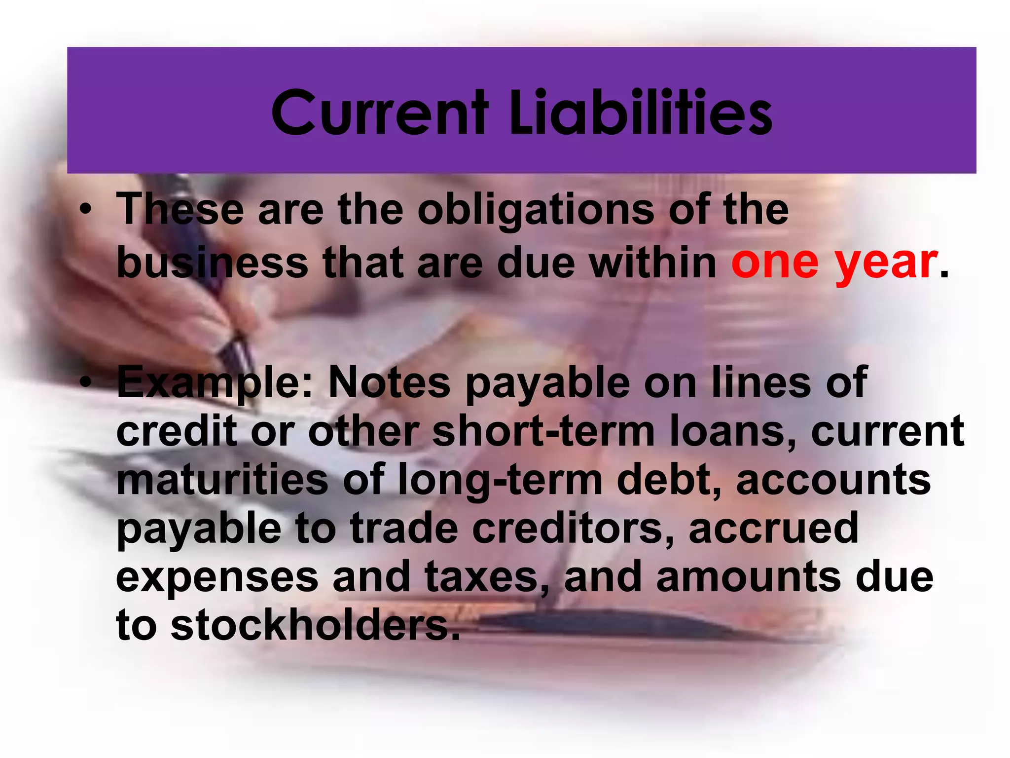 • These are the obligations of the
business that are due within one year.
• Example: Notes payable on lines of
credit or other short-term loans, current
maturities of long-term debt, accounts
payable to trade creditors, accrued
expenses and taxes, and amounts due
to stockholders.
Current Liabilities
 