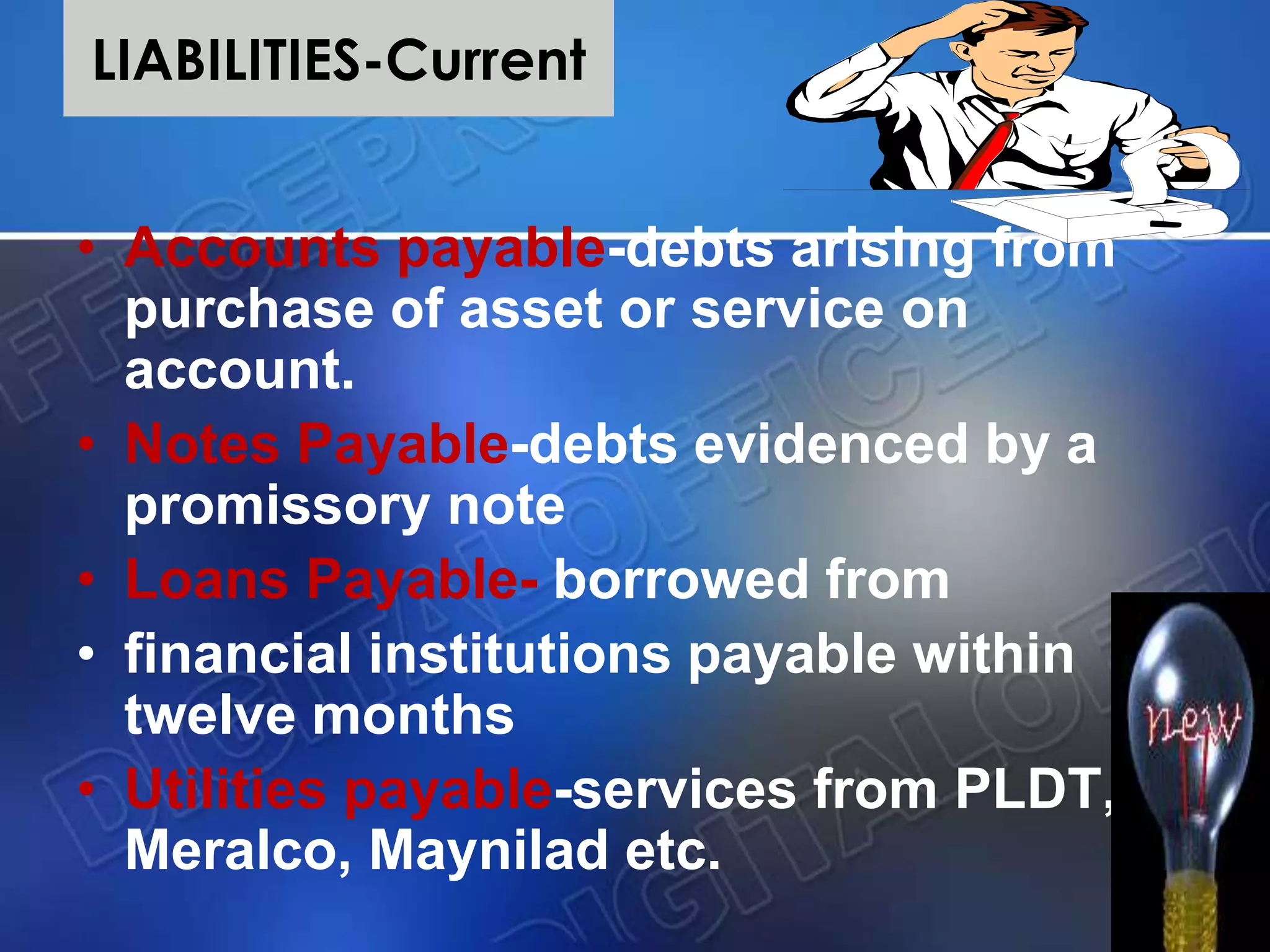 LIABILITIES-Current
• Accounts payable-debts arising from
purchase of asset or service on
account.
• Notes Payable-debts evidenced by a
promissory note
• Loans Payable- borrowed from
• financial institutions payable within
twelve months
• Utilities payable-services from PLDT,
Meralco, Maynilad etc.
 