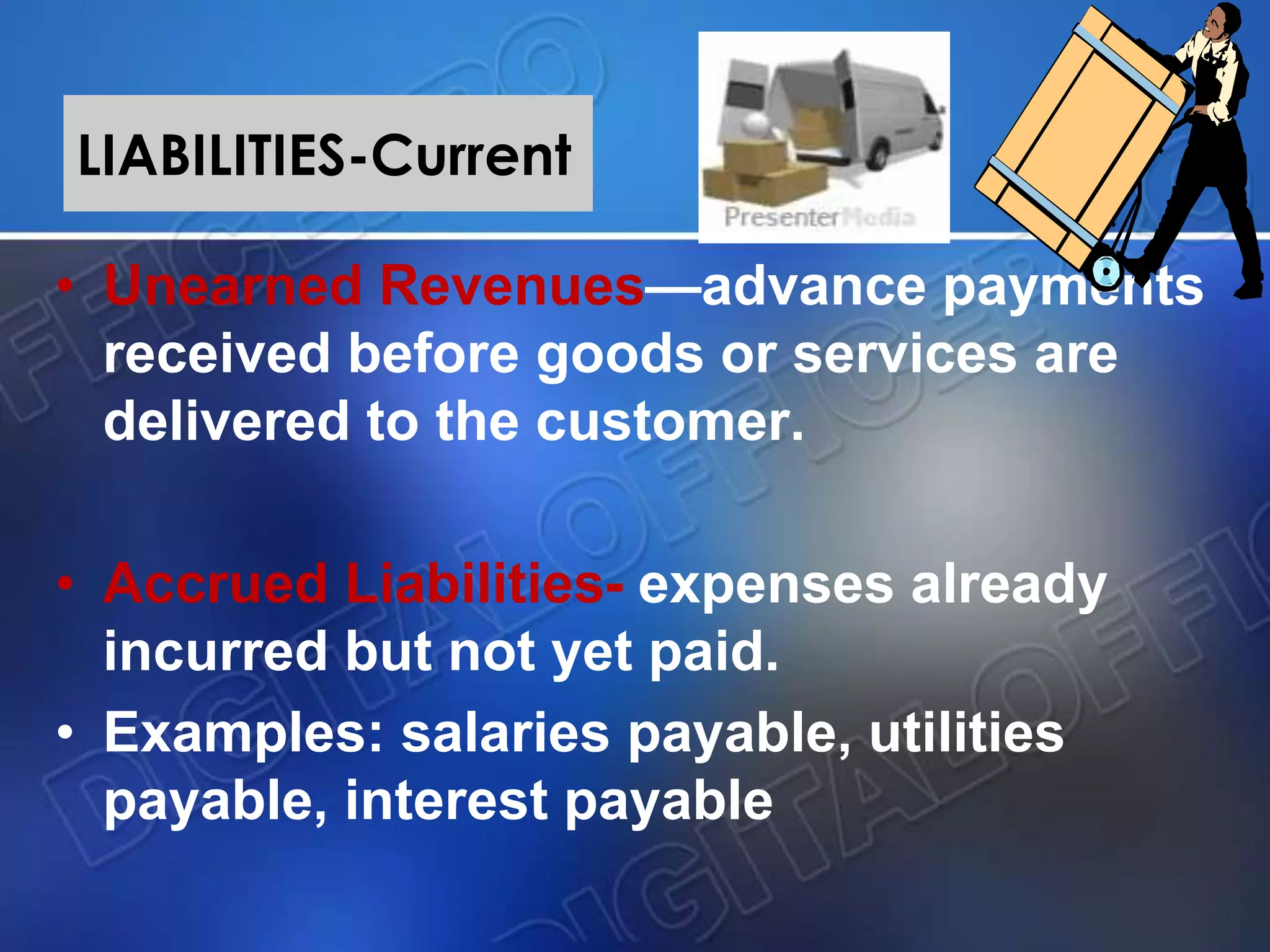 LIABILITIES-Current
• Unearned Revenues—advance payments
received before goods or services are
delivered to the customer.
• Accrued Liabilities- expenses already
incurred but not yet paid.
• Examples: salaries payable, utilities
payable, interest payable
 