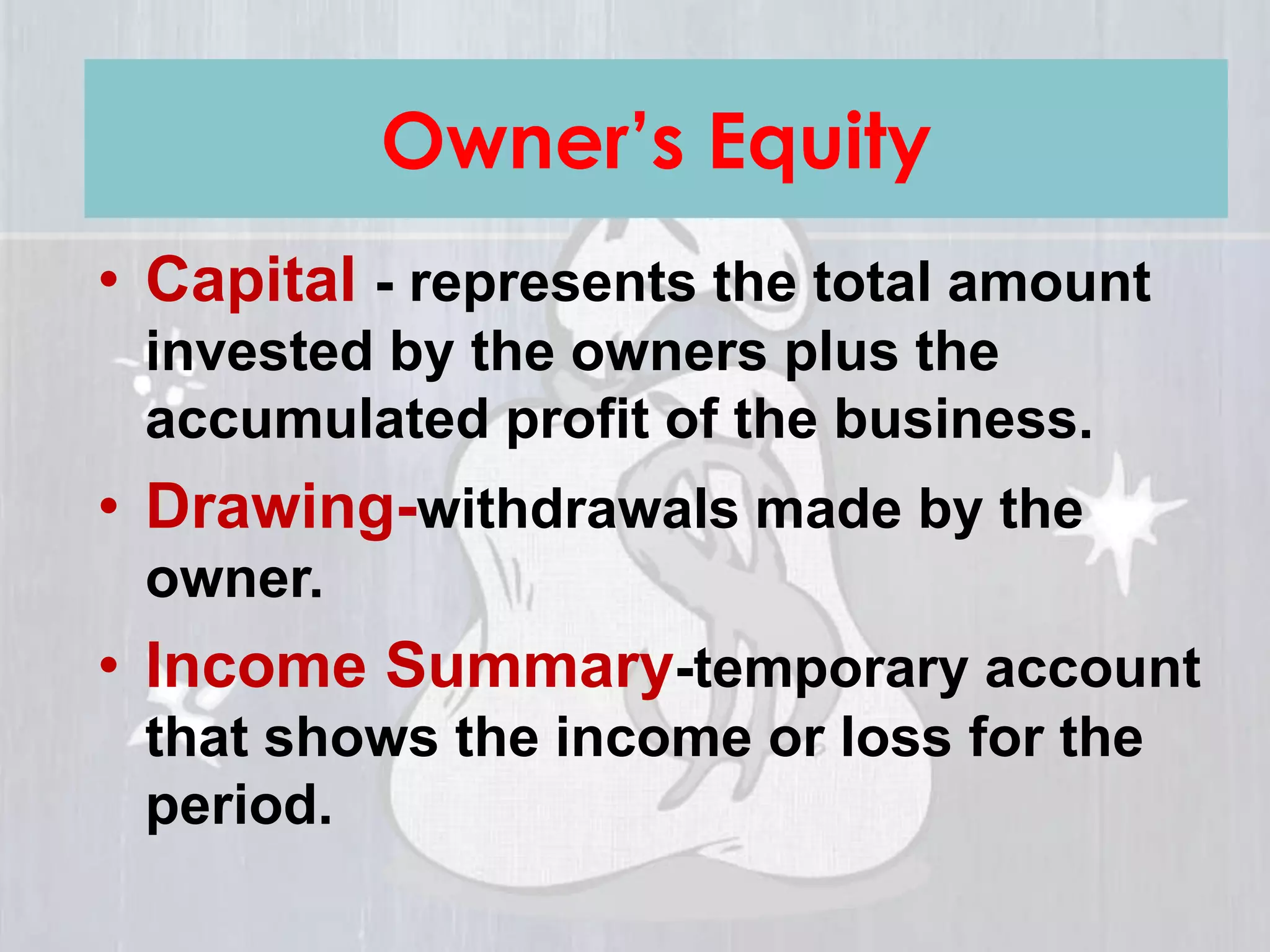 • Capital - represents the total amount
invested by the owners plus the
accumulated profit of the business.
• Drawing-withdrawals made by the
owner.
• Income Summary-temporary account
that shows the income or loss for the
period.
Owner’s Equity
 