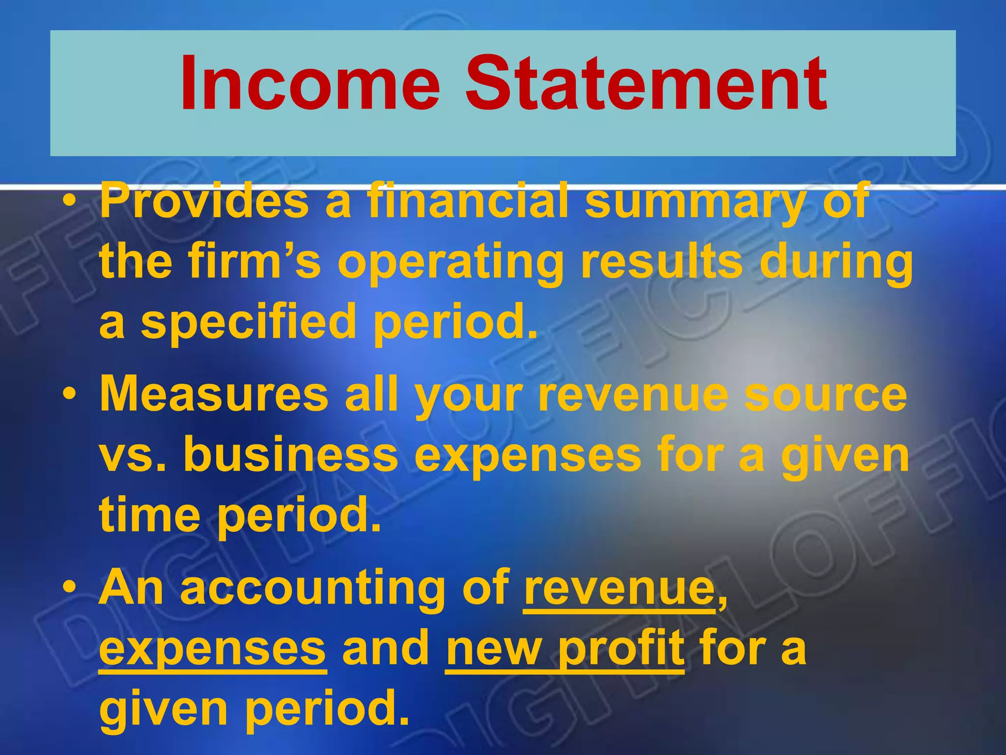 • Provides a financial summary of
the firm’s operating results during
a specified period.
• Measures all your revenue source
vs. business expenses for a given
time period.
• An accounting of revenue,
expenses and new profit for a
given period.
Income Statement
 