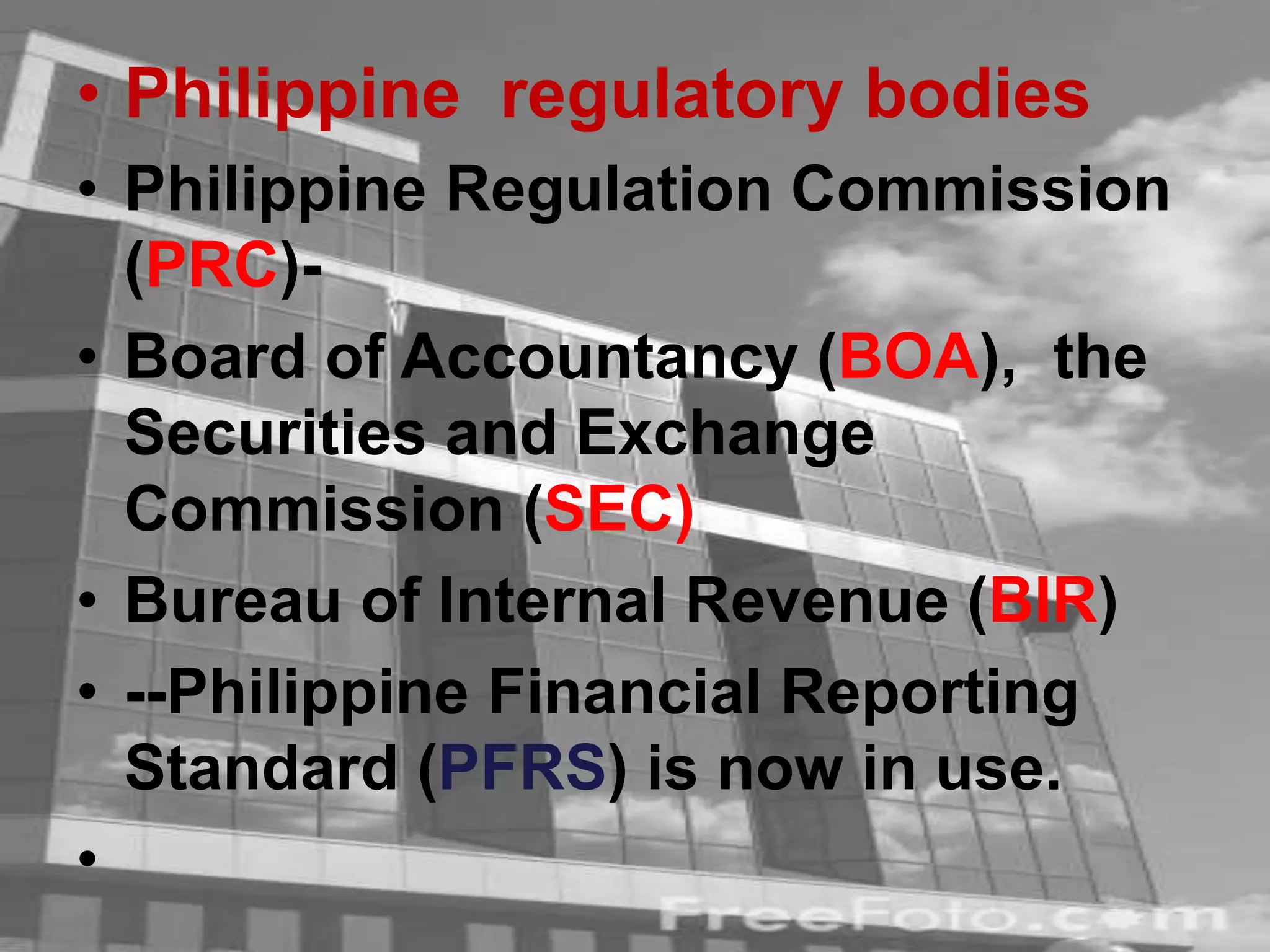 • Philippine regulatory bodies
• Philippine Regulation Commission
(PRC)-
• Board of Accountancy (BOA), the
Securities and Exchange
Commission (SEC)
• Bureau of Internal Revenue (BIR)
• --Philippine Financial Reporting
Standard (PFRS) is now in use.
•
 