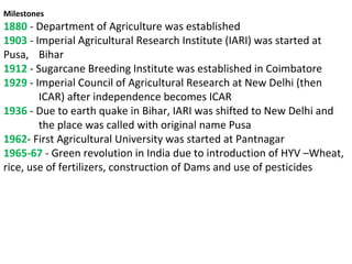 Milestones
1880 - Department of Agriculture was established
1903 - Imperial Agricultural Research Institute (IARI) was started at
Pusa, Bihar
1912 - Sugarcane Breeding Institute was established in Coimbatore
1929 - Imperial Council of Agricultural Research at New Delhi (then
ICAR) after independence becomes ICAR
1936 - Due to earth quake in Bihar, IARI was shifted to New Delhi and
the place was called with original name Pusa
1962- First Agricultural University was started at Pantnagar
1965-67 - Green revolution in India due to introduction of HYV –Wheat,
rice, use of fertilizers, construction of Dams and use of pesticides
 