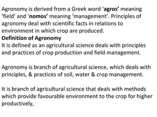 Agronomy is derived from a Greek word ‘agros’ meaning
‘field’ and ‘nomos’ meaning ‘management’. Principles of
agronomy deal with scientific facts in relations to
environment in which crop are produced.
Definition of Agronomy
It is defined as an agricultural science deals with principles
and practices of crop production and field management.
Agronomy is branch of agricultural science, which deals with
principles, & practices of soil, water & crop management.
It is branch of agricultural science that deals with methods
which provide favourable environment to the crop for higher
productively,
 