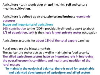 Agriculture - Latin words ager or agri meaning soil and cultura
meaning cultivation.
Agriculture is defined as an art, science and business -economic
purposes
Scope and importance of agriculture
16% contribution to the (GDP), provides livelihood support to about
2/3 of population, so it is the single largest private sector occupation
Agriculture accounts for about 15% of the total export earnings
Rural areas are the biggest markets
The agriculture sector acts as a wall in maintaining food security
The allied agriculture sectors have an important role in improving
the overall economic conditions and health and nutrition of the
rural masses
To maintain the ecological balance, there is need for sustainable
and balanced development of agriculture and allied sectors
 