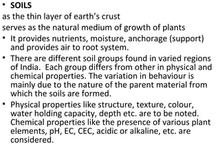• SOILS
as the thin layer of earth’s crust
serves as the natural medium of growth of plants
• It provides nutrients, moisture, anchorage (support)
and provides air to root system.
• There are different soil groups found in varied regions
of India. Each group differs from other in physical and
chemical properties. The variation in behaviour is
mainly due to the nature of the parent material from
which the soils are formed.
• Physical properties like structure, texture, colour,
water holding capacity, depth etc. are to be noted.
Chemical properties like the presence of various plant
elements, pH, EC, CEC, acidic or alkaline, etc. are
considered.
 