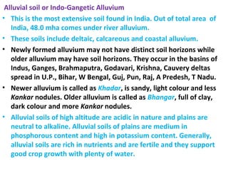 Alluvial soil or Indo-Gangetic Alluvium
• This is the most extensive soil found in India. Out of total area of
India, 48.0 mha comes under river alluvium.
• These soils include deltaic, calcareous and coastal alluvium.
• Newly formed alluvium may not have distinct soil horizons while
older alluvium may have soil horizons. They occur in the basins of
Indus, Ganges, Brahmaputra, Godavari, Krishna, Cauvery deltas
spread in U.P., Bihar, W Bengal, Guj, Pun, Raj, A Predesh, T Nadu.
• Newer alluvium is called as Khadar, is sandy, light colour and less
Kankar nodules. Older alluvium is called as Bhangar, full of clay,
dark colour and more Kankar nodules.
• Alluvial soils of high altitude are acidic in nature and plains are
neutral to alkaline. Alluvial soils of plains are medium in
phosphorous content and high in potassium content. Generally,
alluvial soils are rich in nutrients and are fertile and they support
good crop growth with plenty of water.
 