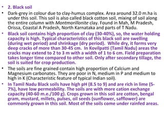 • 2. Black soil
• Dark-grey in colour due to clay-humus complex. Area around 32.0 m.ha is
under this soil. This soil is also called black cotton soil, mixing of soil along
the entire column with Montmorillonite clay. Found in Mah, M Pradesh,
Orissa, Coastal A Pradesh, North Karnataka and parts of T Nadu.
• Black soil contains high proportion of clay (30-40%), so, the water holding
capacity is high. Typical characteristics of this black soil are swelling
(during wet period) and shrinkage (dry period). While dry, it forms very
deep cracks of more than 30-45 cm. In Kovilpatti (Tamil Nadu) areas the
cracks may extend to 2 to 3 m with a width of 1 to 6 cm. Field preparation
takes longer time compared to other soil. Only after secondary tillage, the
soil is suited for crop production.
• The soils are fine grained contain high proportion of Calcium and
Magnesium carbonates. They are poor in N, medium in P and medium to
high in K (Characteristic feature of typical Indian soil).
• In Tamil Nadu Black soils have high pH (8.5 to 9) and are rich in lime (5-
7%), have low permeability. The soils are with more cation exchange
capacity (40-60 m.e./100 g). Crops grown in this soil are cotton, bengal
gram, mustard, millets, pulses, oil seeds (sunflower, safflower) are
commonly grown in this soil. Most of the soils come under rainfed areas.
 