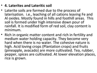 • 4. Laterites and Lateritic soil
• Laterite soils are formed due to the process of
laterisation. i.e., leaching of all cations leaving Fe and
Al oxides. Mostly found in hills and foothill areas. This
soil is formed under high intensive down pour of
rainfall. It is modified form of red soil, clay content is
minimum.
• Rich in organic matter content and rich in fertility and
medium water holding capacity. They become very
hard when there is no water. The cohesive nature is
high. Acid loving crops (Plantation crops) and fruits
(pineapple, avacado) are more cultivated. Tea, rubber,
pepper, spices are cultivated. At lower elevation places,
rice is grown.
 