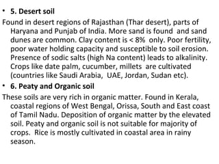 • 5. Desert soil
Found in desert regions of Rajasthan (Thar desert), parts of
Haryana and Punjab of India. More sand is found and sand
dunes are common. Clay content is < 8% only. Poor fertility,
poor water holding capacity and susceptible to soil erosion.
Presence of sodic salts (high Na content) leads to alkalinity.
Crops like date palm, cucumber, millets are cultivated
(countries like Saudi Arabia, UAE, Jordan, Sudan etc).
• 6. Peaty and Organic soil
These soils are very rich in organic matter. Found in Kerala,
coastal regions of West Bengal, Orissa, South and East coast
of Tamil Nadu. Deposition of organic matter by the elevated
soil. Peaty and organic soil is not suitable for majority of
crops. Rice is mostly cultivated in coastal area in rainy
season.
 