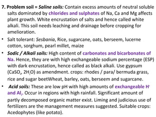 7. Problem soil = Saline soils: Contain excess amounts of neutral soluble
salts dominated by chlorides and sulphates of Na, Ca and Mg affects
plant growth. White encrustation of salts and hence called white
alkali. This soil needs leaching and drainage before cropping for
amelioration.
• Salt tolerant: Sesbania, Rice, sugarcane, oats, berseem, lucerne
cotton, sorghum, pearl millet, maize
• Sodic / Alkali soils: High content of carbonates and bicarbonates of
Na. Hence, they are with high exchangeable sodium percentage (ESP)
with dark encrustation, hence called as black alkali. Use gypsum
(CaSO4, 2H2O) as amendment. crops: rhodes / para/ bermuda grass,
rice and sugar beetWheat, barley, oats, berseem and sugarcane.
• Acid soils: These are low pH with high amounts of exchangeable H+
and Al3. Occur in regions with high rainfall. Significant amount of
partly decomposed organic matter exist. Liming and judicious use of
fertilizers are the management measures suggested. Suitable crops:
Acedophytes (like potato).
 