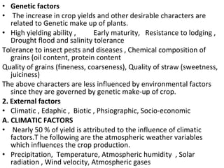 • Genetic factors
• The increase in crop yields and other desirable characters are
related to Genetic make up of plants.
• High yielding ability , Early maturity, Resistance to lodging ,
Drought flood and salinity tolerance
Tolerance to insect pests and diseases , Chemical composition of
grains (oil content, protein content
Quality of grains (fineness, coarseness), Quality of straw (sweetness,
juiciness)
The above characters are less influenced by environmental factors
since they are governed by genetic make-up of crop.
2. External factors
• Climatic , Edaphic , Biotic , Phsiographic, Socio-economic
A. CLIMATIC FACTORS
• Nearly 50 % of yield is attributed to the influence of climatic
factors.T he following are the atmospheric weather variables
which influences the crop production.
• Precipitation, Temperature, Atmospheric humidity , Solar
radiation , Wind velocity, Atmospheric gases
 