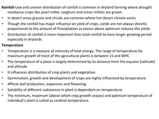 Rainfall-Low and uneven distribution of rainfall is common in dryland farming where drought
resistance crops like pearl millet, sorghum and minor millets are grown.
• In desert areas grasses and shrubs are common where hot desert climate exists
• Though the rainfall has major influence on yield of crops, yields are not always directly
proportional to the amount of Precipitation as excess above optimum reduces the yields
• Distribution of rainfall is more important than total rainfall to have longer growing period
especially in drylands
Temperature
• Temperature is a measure of intensity of heat energy. The range of temperature for
maximum growth of most of the agricultural plants is between 15 and 40ºC.
• The temperature of a place is largely determined by its distance from the equator (latitude)
and altitude.
• It influences distribution of crop plants and vegetation.
• Germination, growth and development of crops are highly influenced by temperature.
• Affects leaf production, expansion and flowering.
• Solubility of different substances in plant is dependent on temperature.
• The minimum, maximum (above which crop growth ceases) and optimum temperature of
individual’s plant is called as cardinal temperature.
 