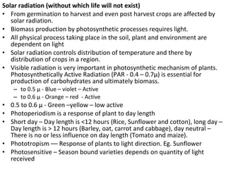 Solar radiation (without which life will not exist)
• From germination to harvest and even post harvest crops are affected by
solar radiation.
• Biomass production by photosynthetic processes requires light.
• All physical process taking place in the soil, plant and environment are
dependent on light
• Solar radiation controls distribution of temperature and there by
distribution of crops in a region.
• Visible radiation is very important in photosynthetic mechanism of plants.
Photosynthetically Active Radiation (PAR - 0.4 – 0.7µ) is essential for
production of carbohydrates and ultimately biomass.
– to 0.5 µ - Blue – violet – Active
– to 0.6 µ - Orange – red - Active
• 0.5 to 0.6 µ - Green –yellow – low active
• Photoperiodism is a response of plant to day length
• Short day – Day length is <12 hours (Rice, Sunflower and cotton), long day –
Day length is > 12 hours (Barley, oat, carrot and cabbage), day neutral –
There is no or less influence on day length (Tomato and maize).
• Phototropism –– Response of plants to light direction. Eg. Sunflower
• Photosensitive – Season bound varieties depends on quantity of light
received
 