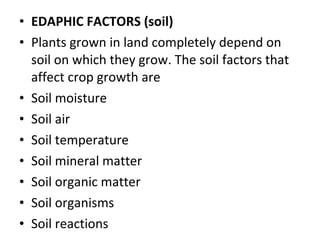 • EDAPHIC FACTORS (soil)
• Plants grown in land completely depend on
soil on which they grow. The soil factors that
affect crop growth are
• Soil moisture
• Soil air
• Soil temperature
• Soil mineral matter
• Soil organic matter
• Soil organisms
• Soil reactions
 