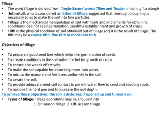 Tillage
• The word tillage is derived from ‘Anglo-Saxon’ words Tilian and Teolian, meaning ‘to plough
• Jethrotull, who is considered as father of tillage suggested that thorough ploughing is
necessary so as to make the soil into fine particles.
• Tillage is the mechanical manipulation of soil with tools and implements for obtaining
conditions ideal for seed germination, seedling establishment and growth of crops.
• Tilth is the physical condition of soil obtained out of tillage (or) it is the result of tillage. The
tilth may be a coarse tilth, fine tilth or moderate tilth.
Objectives of tillage
•
• To prepare a good seed bed which helps the germination of seeds.
• To create conditions in the soil suited for better growth of crops.
• To control the weeds effectively.
• To make the soil capable for absorbing more rain water.
• To mix up the manure and fertilizers uniformly in the soil.
• To aerate the soil.
• To provide adequate seed-soil contact to permit water flow to seed and seedling roots.
• To remove the hard pan and to increase the soil depth.
To achieve these objectives, the soil is disturbed / opened up and turned over.
• Types of tillage: Tillage operations may be grouped into
1. On season tillage 2. Off-season tillage
 