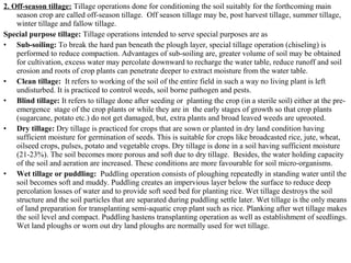 2. Off-season tillage: Tillage operations done for conditioning the soil suitably for the forthcoming main
season crop are called off-season tillage. Off season tillage may be, post harvest tillage, summer tillage,
winter tillage and fallow tillage.
Special purpose tillage: Tillage operations intended to serve special purposes are as
• Sub-soiling: To break the hard pan beneath the plough layer, special tillage operation (chiseling) is
performed to reduce compaction. Advantages of sub-soiling are, greater volume of soil may be obtained
for cultivation, excess water may percolate downward to recharge the water table, reduce runoff and soil
erosion and roots of crop plants can penetrate deeper to extract moisture from the water table.
• Clean tillage: It refers to working of the soil of the entire field in such a way no living plant is left
undisturbed. It is practiced to control weeds, soil borne pathogen and pests.
• Blind tillage: It refers to tillage done after seeding or planting the crop (in a sterile soil) either at the pre-
emergence stage of the crop plants or while they are in the early stages of growth so that crop plants
(sugarcane, potato etc.) do not get damaged, but, extra plants and broad leaved weeds are uprooted.
• Dry tillage: Dry tillage is practiced for crops that are sown or planted in dry land condition having
sufficient moisture for germination of seeds. This is suitable for crops like broadcasted rice, jute, wheat,
oilseed crops, pulses, potato and vegetable crops. Dry tillage is done in a soil having sufficient moisture
(21-23%). The soil becomes more porous and soft due to dry tillage. Besides, the water holding capacity
of the soil and aeration are increased. These conditions are more favourable for soil micro-organisms.
• Wet tillage or puddling: Puddling operation consists of ploughing repeatedly in standing water until the
soil becomes soft and muddy. Puddling creates an impervious layer below the surface to reduce deep
percolation losses of water and to provide soft seed bed for planting rice. Wet tillage destroys the soil
structure and the soil particles that are separated during puddling settle later. Wet tillage is the only means
of land preparation for transplanting semi-aquatic crop plant such as rice. Planking after wet tillage makes
the soil level and compact. Puddling hastens transplanting operation as well as establishment of seedlings.
Wet land ploughs or worn out dry land ploughs are normally used for wet tillage.
 