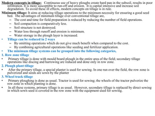 Modern concepts in tillage: Continuous use of heavy ploughs create hard pan in the subsoil, results in poor
infiltration. It is more susceptible to run-off and erosion. It is capital intensive and increase soil
degradation. To avoid these ill effects, modern concepts on tillage is in rule.
Minimum tillage: It aims at reducing tillage operations to the minimum necessity for ensuring a good seed
bed. The advantages of minimum tillage over conventional tillage are,
– The cost and time for field preparation is reduced by reducing the number of field operations.
– Soil compaction is comparatively less.
– Soil structure is not destroyed.
– Water loss through runoff and erosion is minimum.
– Water storage in the plough layer is increased.
• Tillage can be reduced in 2 ways
– By omitting operations which do not give much benefit when compared to the cost.
– By combining agricultural operations like seeding and fertilizer application.
• The minimum tillage systems can be grouped into the following categories,
1. Row zone tillage
• Primary tillage is done with mould board plough in the entire area of the field; secondary tillage
operations like discing and harrowing are reduced and done only in row zone.
2. Plough plant tillage
• After the primary tillage, a special planter is used for sowing. In one run over the field, the row zone is
pulverized and seeds are sown by the planter
3. Wheel track tillage
• Primary ploughing is done as usual. Tractor is used for sowing; the wheels of the tractor pulverize the
row zone in which planting is done.
• In all these systems, primary tillage is as usual. However, secondary tillage is replaced by direct sowing
in which sown seed is covered in the row zone with the equipment used for sowing.
 