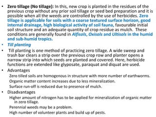 • Zero tillage (No tillage): In this, new crop is planted in the residues of the
previous crop without any prior soil tillage or seed bed preparation and it is
possible when all the weeds are controlled by the use of herbicides. Zero
tillage is applicable for soils with a coarse textured surface horizon, good
internal drainage, high biological activity of soil fauna, favourable initial
soil structure and an adequate quantity of crop residue as mulch. These
conditions are generally found in Alfisols, Oxisols and Ultisols in the humid
and sub-humid tropics.
• Till planting
• Till planting is one method of practicing zero tillage. A wide sweep and
trash bar clears a strip over the previous crop row and planter opens a
narrow strip into which seeds are planted and covered. Here, herbicide
functions are extended like glyposate, paraquat and diquat are used.
• Advantages
Zero tilled soils are homogenous in structure with more number of earthworms.
Organic matter content increases due to less mineralization.
Surface run-off is reduced due to presence of mulch.
• Disadvantages
Higher amount of nitrogen has to be applied for mineralization of organic matter
in zero tillage.
Perennial weeds may be a problem.
High number of volunteer plants and build up of pests.
 
