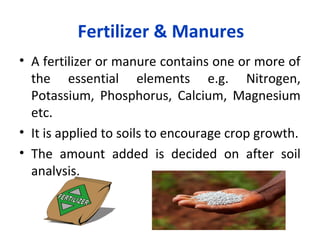 Fertilizer & Manures
• A fertilizer or manure contains one or more of
the essential elements e.g. Nitrogen,
Potassium, Phosphorus, Calcium, Magnesium
etc.
• It is applied to soils to encourage crop growth.
• The amount added is decided on after soil
analysis.
 