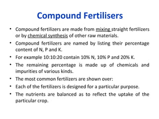 Compound Fertilisers
• Compound fertilizers are made from mixing straight fertilizers
or by chemical synthesis of other raw materials.
• Compound fertilizers are named by listing their percentage
content of N, P and K.
• For example 10:10:20 contain 10% N, 10% P and 20% K.
• The remaining percentage is made up of chemicals and
impurities of various kinds.
• The most common fertilizers are shown over:
• Each of the fertilizers is designed for a particular purpose.
• The nutrients are balanced as to reflect the uptake of the
particular crop.
 