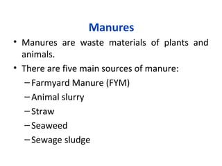 Manures
• Manures are waste materials of plants and
animals.
• There are five main sources of manure:
–Farmyard Manure (FYM)
–Animal slurry
–Straw
–Seaweed
–Sewage sludge
 