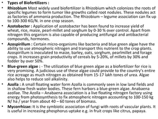 • Types of Biofertilizers :
• Rhizobium Most widely used biofertilizer is Rhizobium which colonizes the roots of
specific legumes to form tumor like growths called root nodules. These nodules act
as factories of ammonia production. The Rhizobium – legume association can fix up
to 100-300 KG/N. in one crop season.
• Azotobacter : Application of azotobacter has been found to increase yield of
wheat, rice, maize, pearl-millet and sorghum by 0-30 % over control. Apart from
nitrogen this organism is also capable of producing antifungal and antibacterial
compounds, hormones.
• Azospirillum : Certain micro-organisms like bacteria and blue green algae have the
ability to use atmospheric nitrogen and transport this nutrient to the crop plants.
Azospirillum is inoculated to maize, barley, oats, sorghum, pearlmillet and forage
crops. It increases grain productivity of cereals by 5-20%, of millets by 30% and
fodder by over 50%.
• Blue-green algae : - The utilization of blue green algae as a biofertilizer for rice is
very promising. A judicious use of these algae could provide to the country’s entire
rice acreage as much nitrogen as obtained from 15-17 lakh tones of urea. Algae
also helps to reduce soil alkalinity.
• Azolla : A small floating water form Azolla is commonly seen in low land fields and
in shallow fresh water bodies. These fern harbors a blue-green algae. Anabaena
azollae. The Azolla – Anabaena association is a live floating nitrogen factory using
energy from photosynthesis to fix atmospheric nitrogen accounting to 100-150 kg
N/ ha / year from about 40 – 60 tones of biomass.
• Mycorrhizae: It is the symbiotic association of fungi with roots of vascular plants. It
is useful in increasing phosphorus uptake e.g. in fruit crops like citrus, papaya.
 