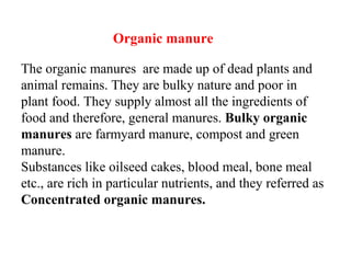 Organic manure
The organic manures are made up of dead plants and
animal remains. They are bulky nature and poor in
plant food. They supply almost all the ingredients of
food and therefore, general manures. Bulky organic
manures are farmyard manure, compost and green
manure.
Substances like oilseed cakes, blood meal, bone meal
etc., are rich in particular nutrients, and they referred as
Concentrated organic manures.
 